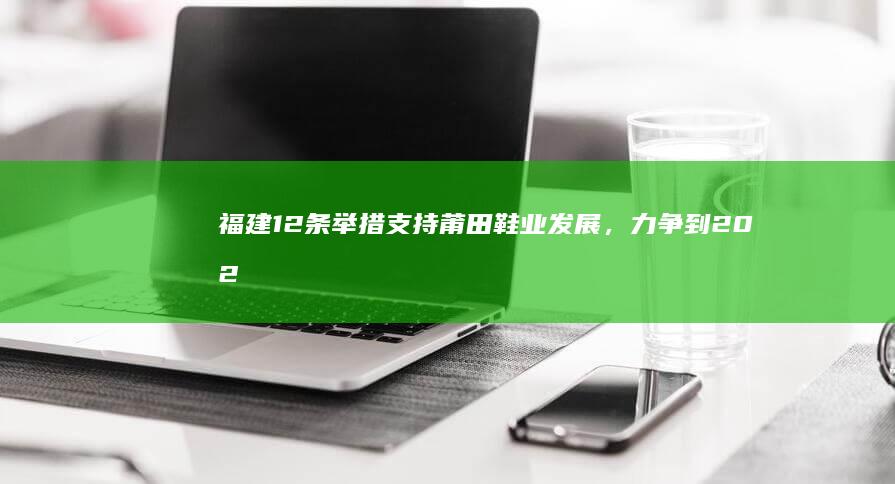 福建 12 条举措支持莆田鞋业发展，力争到 2028 年产业规模突破 1500 亿，哪些信息值得关注？